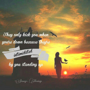 They only kick you when you're down because they're intimidated by you ...