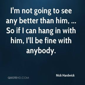 Nick Hardwick - I'm not going to see any better than him, ... So if I ...