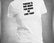 Funny There's No Way You Woke Up Like That, T -Shirt Ladies or Men's ...