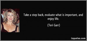 Take a step back, evaluate what is important, and enjoy life. - Teri ...