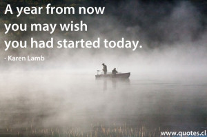 year from now you may wish you had started today. – Karen Lamb