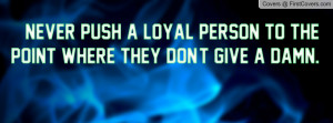 never push a loyal person to the point where they don't give a damn ...