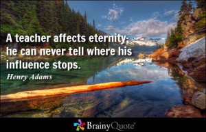 ... teacher affects eternity; he can never tell where his influence stops