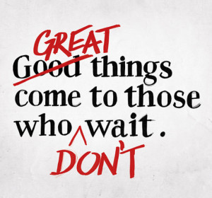 Great things come to those who don't wait