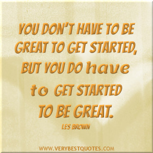 ... to be great to get started, but you do have to get started to be great