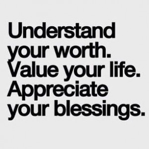 Understand your worth. Value your life. Appreciate your blessings.