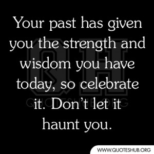 Your past has given you the strength and wisdom you have today, so ...