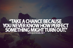 Take a chance because you never know how perfect