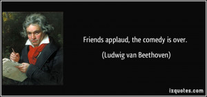Friends applaud, the comedy is over. - Ludwig van Beethoven