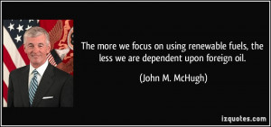 ... fuels, the less we are dependent upon foreign oil. - John M. McHugh