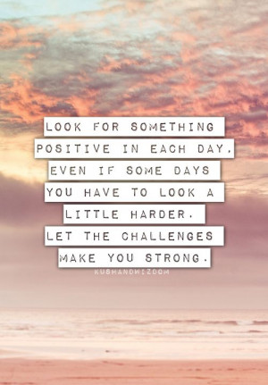 Look for something positive in each day. Even if some days you have to ...