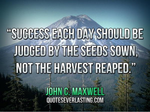 ... each day should be judged by the seeds sown, not the harvest reaped