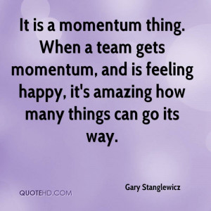 It is a momentum thing. When a team gets momentum, and is feeling ...