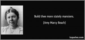 Build thee more stately mansions. - Amy Marcy Beach