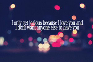 only get jealous because I love you and I don't want anyone one to ...