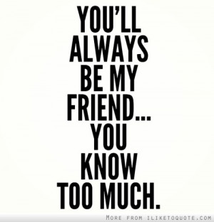 You'll always be my friend. You know too much.
