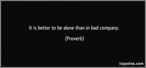 It is better to be alone than in bad company. - Proverbs