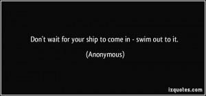 Don't wait for your ship to come in - swim out to it. - Anonymous