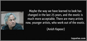 ... artists now, younger artists, who work out of the exotic. - Anish