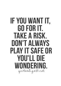... Take a risk. Don't always play it safe or you'll die wonering.. More