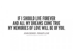 should live forever and all my dreams come true, my memories of love ...
