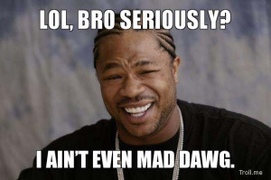 LOL, BRO SERIOUSLY?, I AIN'T EVEN MAD DAWG.