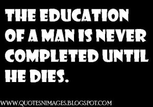 The education of a man is never completed until he dies.