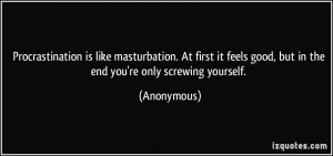... feels good, but in the end you're only screwing yourself. - Anonymous