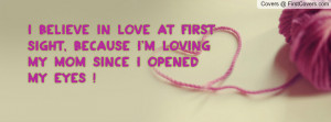 believe in love at first sight, because I'm loving my MOM since I ...