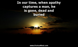 In our time, when apathy captures a man, he is gone, dead and buried