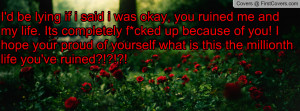 , you ruined me and my life. Its completely f*cked up because of you ...