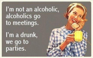 ... alcoholic, alcoholics go to meetings. I'm a drunk, we go to parties