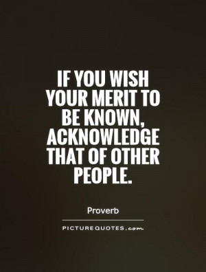 If you wish your merit to be known, acknowledge that of other people ...