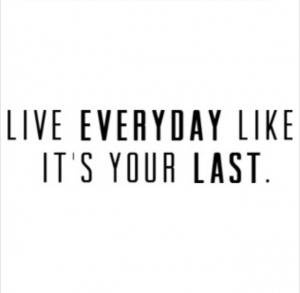 Live everyday like it's your last.