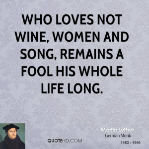 Who loves not wine, women and song, Remains a fool his whole life long ...