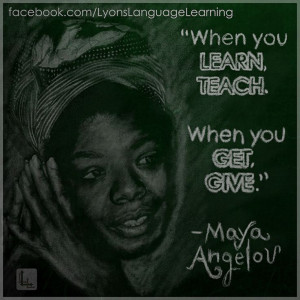 When you learn, teach. When you get, give. Maya Angelou