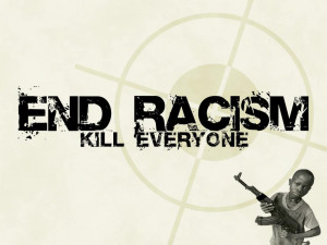 End Racism! KILL EVERYONE!