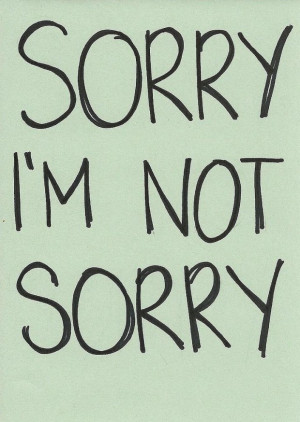 But I am not sorry. There I said it! I AM NOT SORRY!!!!!