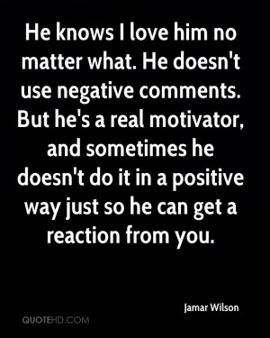 He knows I love him no matter what. He doesn't use negative comments ...