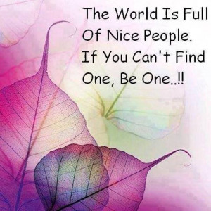 The world is full of nice people. If you can’t find one, be one.