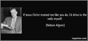 If Jesus Christ treated me like you do, I'd drive in the nails myself ...