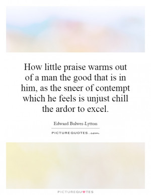 little praise warms out of a man the good that is in him, as the sneer ...