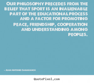 Our philosophy precedes from the belief that.. Juan Antonio Samaranch ...