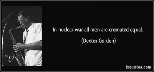In nuclear war all men are cremated equal. - Dexter Gordon