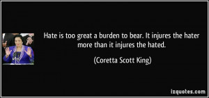 Hate is too great a burden to bear. It injures the hater more than it ...
