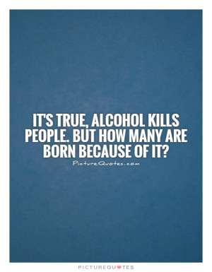 It's true, alcohol kills people. But how many are born because of it ...