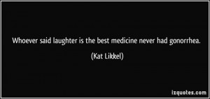 Whoever said laughter is the best medicine never had gonorrhea. - Kat ...