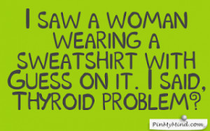... woman wearing a sweatshirt with Guess on it. I said, Thyroid problem