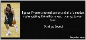 guess if you're a normal person and all of a sudden you're getting $ ...