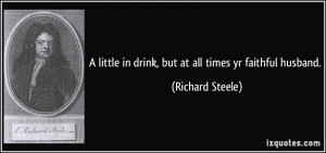 ... in drink, but at all times yr faithful husband. - Richard Steele